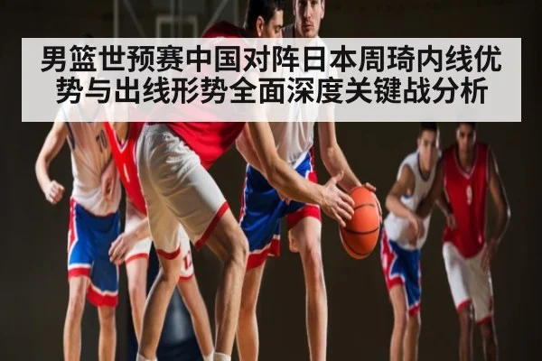 男篮世预赛中国对阵日本周琦内线优势与出线形势全面深度关键战分析