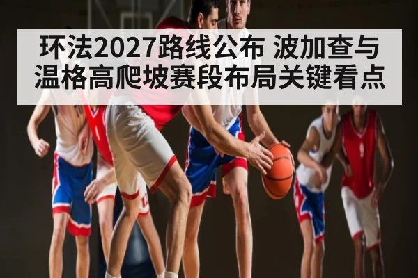 环法2027路线公布 波加查与温格高爬坡赛段布局关键看点
